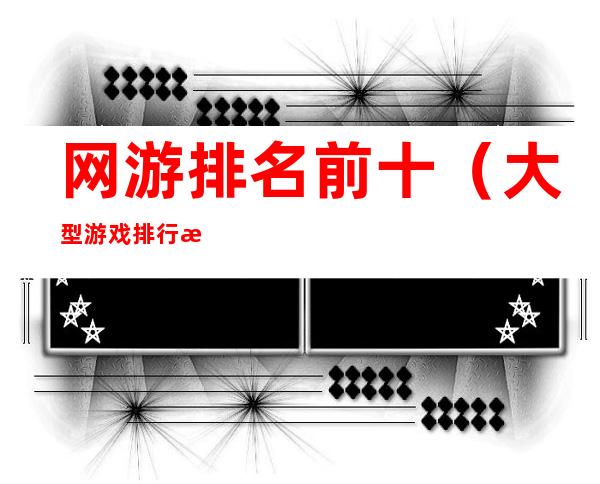 网游排名前十(大型游戏排行榜前十名网络游戏)