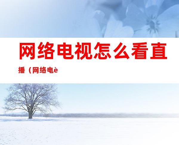 网络电视怎么看直播（网络电视怎么看直播频道用什么软件）