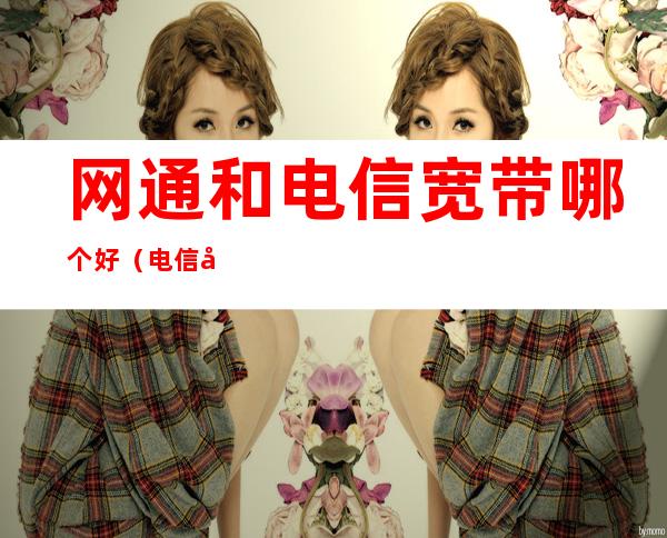 网通和电信宽带哪个好(电信宽带网好还是联通宽带网好)