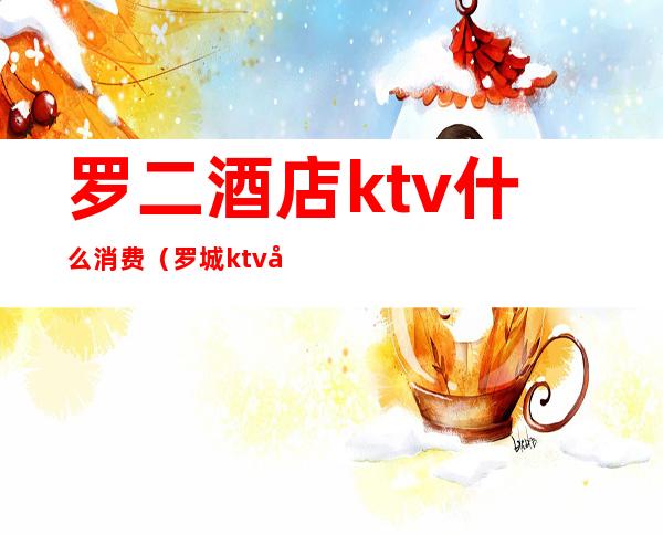罗二酒店ktv什么消费(罗城ktv在什么地方)