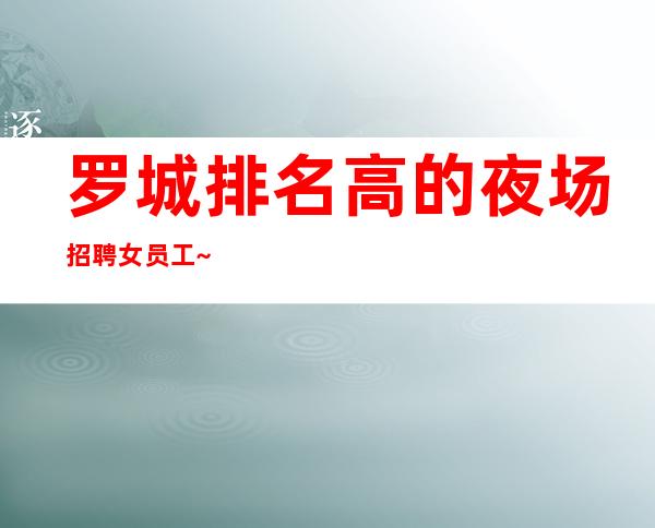 罗城排名高的夜场招聘女员工~保证95%~客人都在等包厢