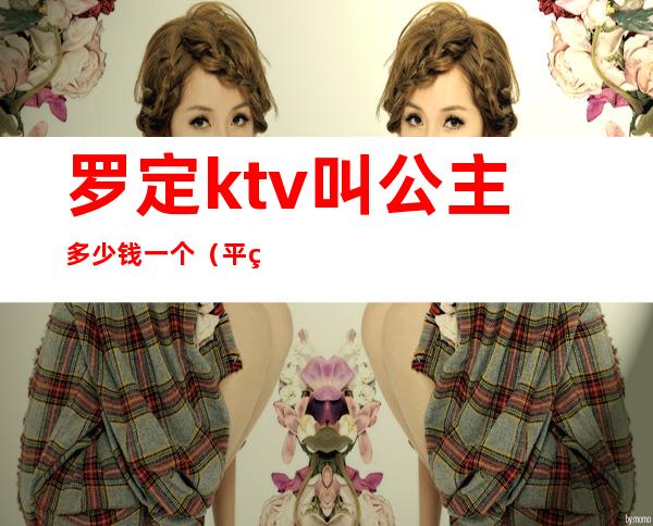 罗定ktv叫公主多少钱一个(平罗哪家ktv有公主)