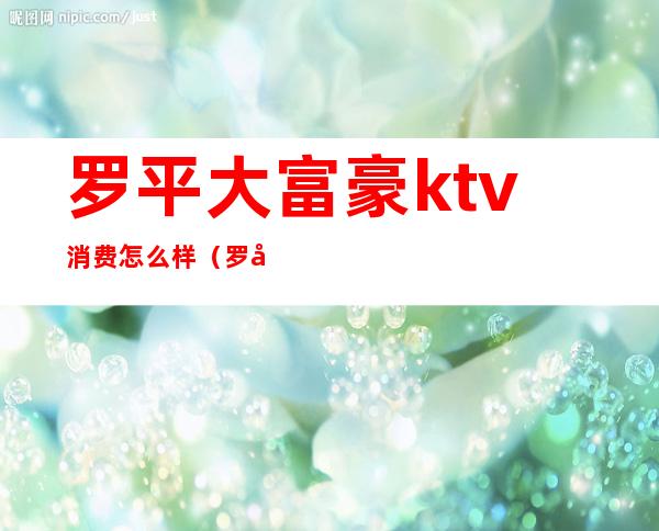 罗平大富豪ktv消费怎么样(罗平ktv一晚多少钱)