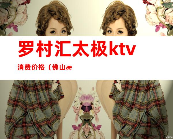 罗村汇太极ktv消费价格(佛山汇太极ktv消费)