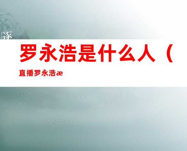 罗永浩是什么人(直播罗永浩是什么人)