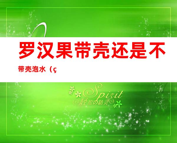罗汉果带壳还是不带壳泡水(罗汉果带壳泡吗)