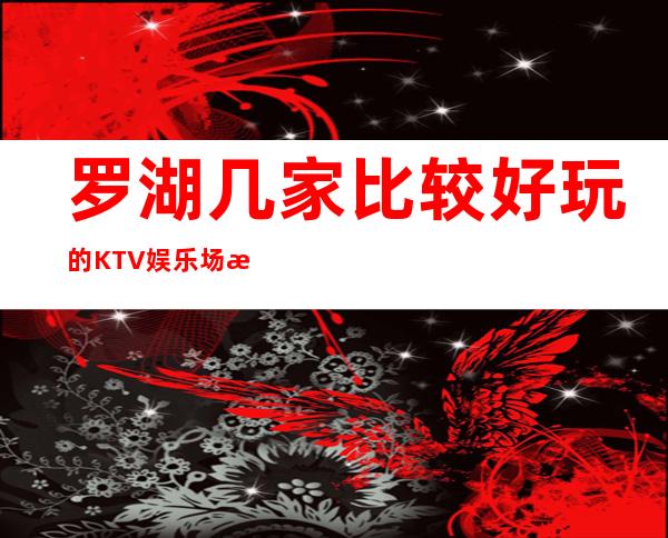 罗湖几家比较好玩的KTV娱乐场所推荐!消费地址一览 – 深圳罗湖商务KTV
