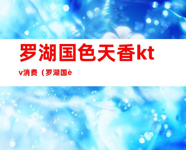 罗湖国色天香ktv消费(罗湖国色天香俱乐部怎么样)