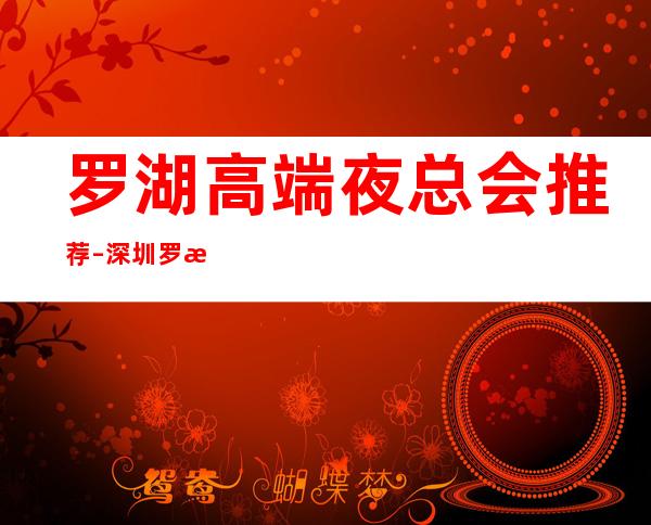 罗湖高端夜总会推荐 – 深圳罗湖商务KTV