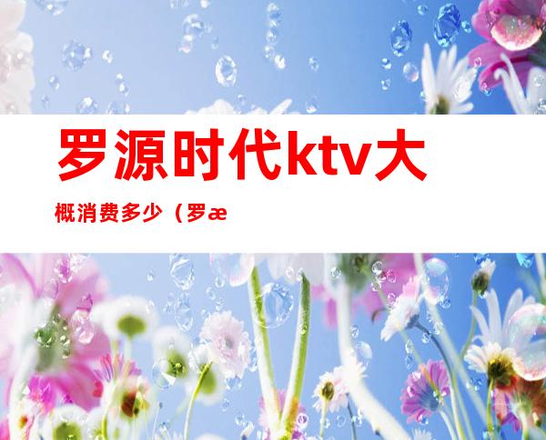 罗源时代ktv大概消费多少(罗源酒吧消费)
