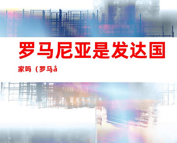 罗马尼亚是发达国家吗(罗马尼亚发达吗?)