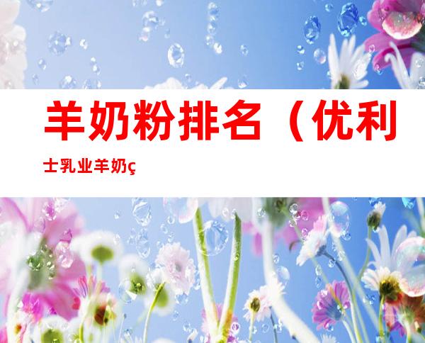 羊奶粉排名(优利士乳业羊奶粉排名)
