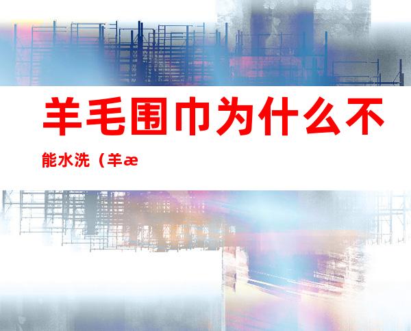 羊毛围巾为什么不能水洗(羊毛围巾不能水洗吗)