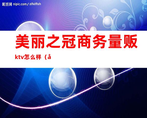 美丽之冠商务量贩ktv怎么样(宝丰美丽之冠ktv怎样消费)