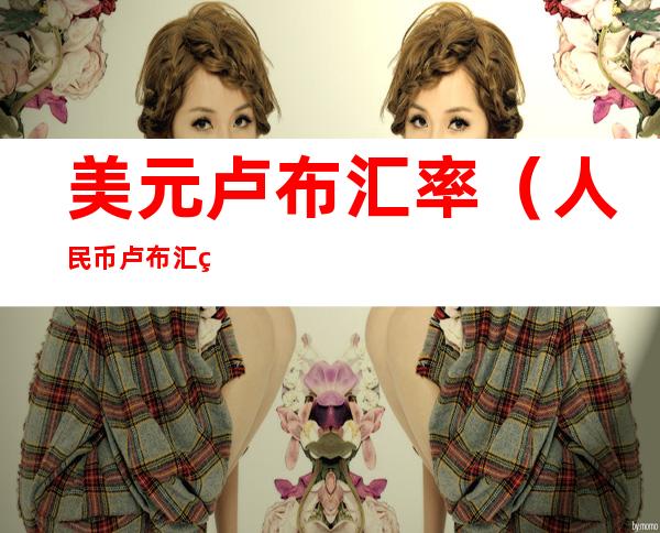 美元卢布汇率(人民币卢布汇率)