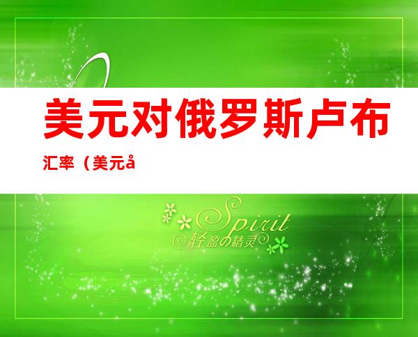 美元对俄罗斯卢布汇率(美元对俄罗斯卢布汇率最低几比几)