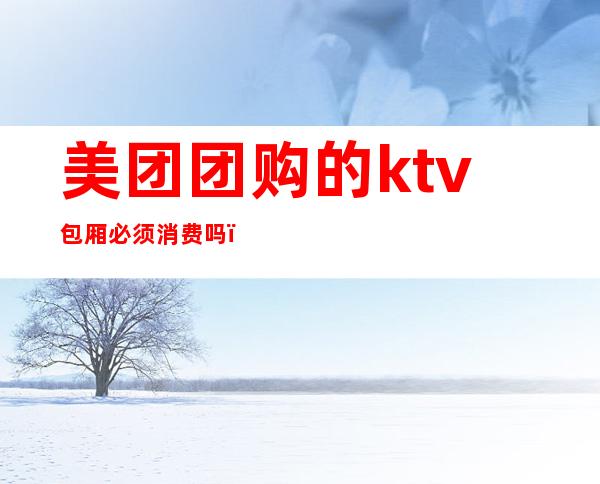 美团团购的ktv包厢必须消费吗（美团没有ktv了吗）