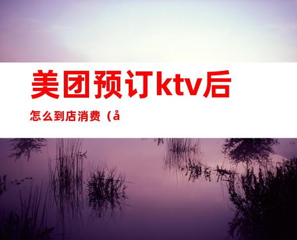 美团预订ktv后怎么到店消费(如何在美团上预定KTV)