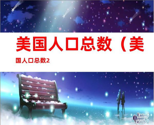 美国人口总数（美国人口总数2022多少亿人）