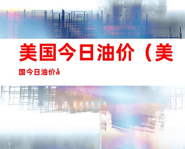 美国今日油价(美国今日油价多少钱一升)