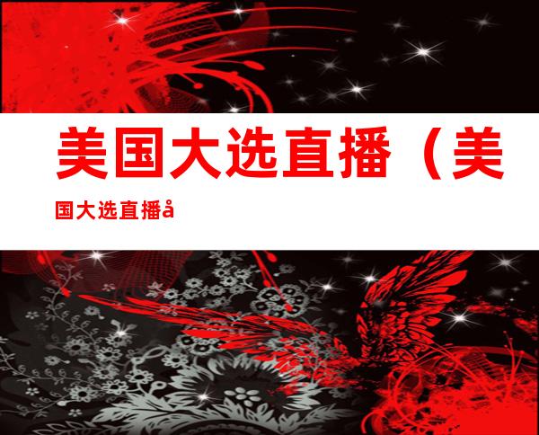 美国大选直播(美国大选直播吧)