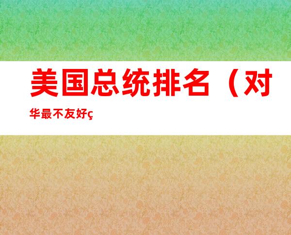 美国总统排名(对华最不友好的美国总统排名)