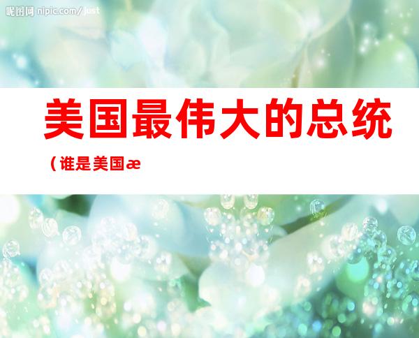 美国最伟大的总统(谁是美国最伟大的总统)