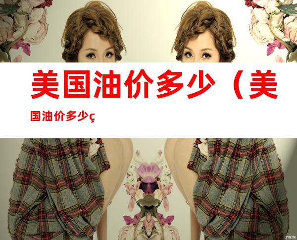 美国油价多少（美国油价多少美金）