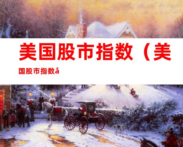 美国股市指数(美国股市指数实时行情 东方财富)
