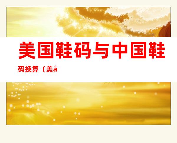 美国鞋码与中国鞋码换算（美国鞋码与中国鞋码换算45码）