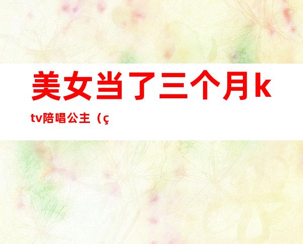 美女当了三个月ktv陪唱公主(美女当了三个月ktv陪唱公主的小说)