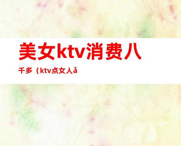 美女ktv消费八千多(ktv点女人多少钱)