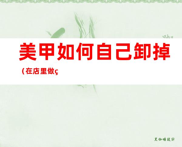 美甲如何自己卸掉（在店里做的美甲如何自己卸掉）