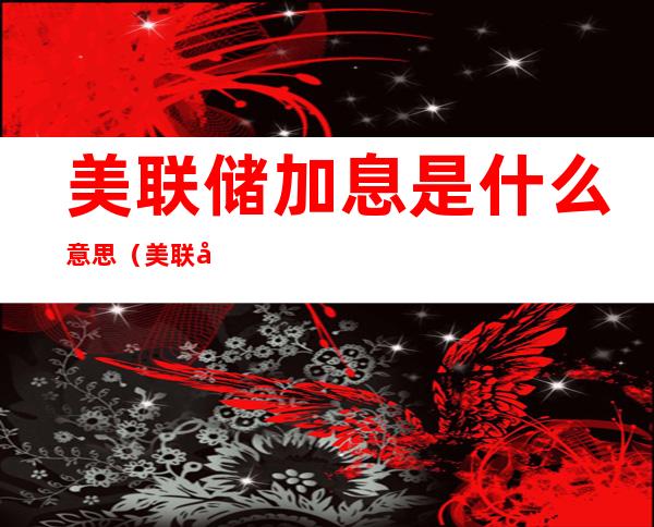 美联储加息是什么意思(美联储对美元加息是什么意思)