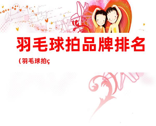 羽毛球拍品牌排名（羽毛球拍的品牌排名）