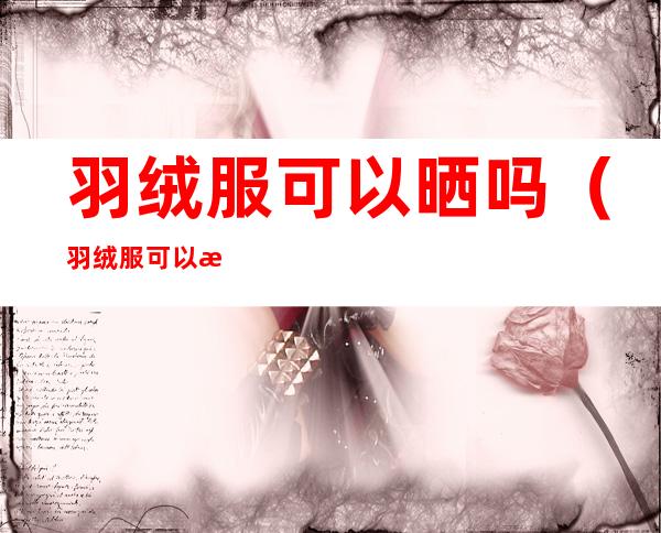 羽绒服可以晒吗(羽绒服可以晒太阳吗)
