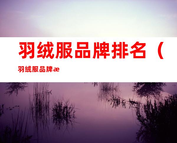 羽绒服品牌排名（羽绒服品牌排名前十名）