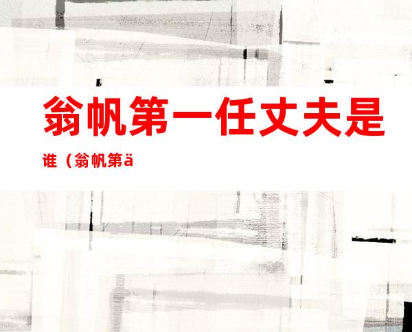 翁帆第一任丈夫是谁(翁帆第一任丈夫的关系)
