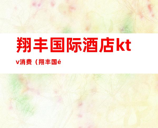 翔丰国际酒店ktv消费(翔丰国际酒店ktv消费价格)