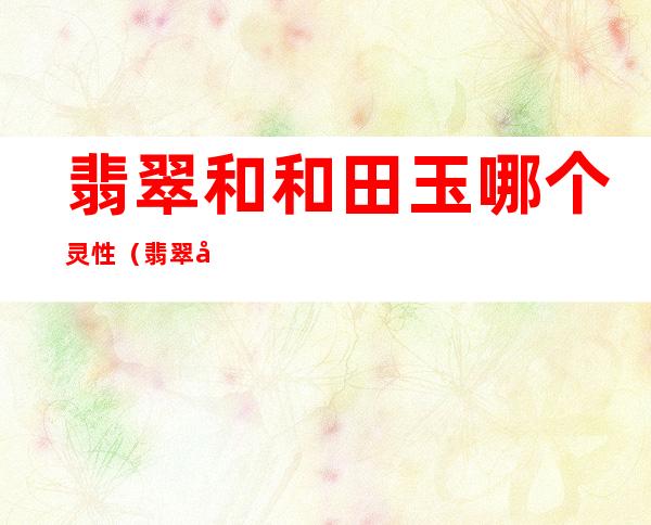 翡翠和和田玉哪个灵性(翡翠和和田玉哪个灵性更大)