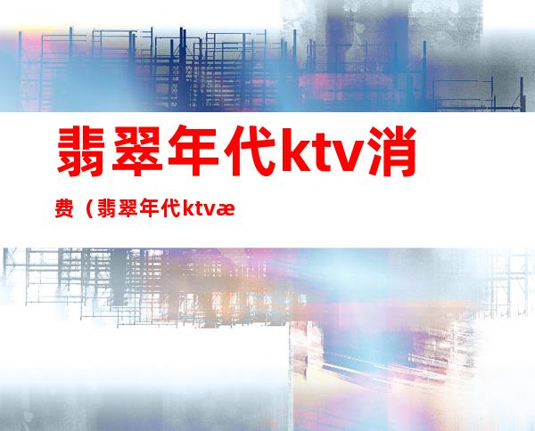 翡翠年代ktv消费（翡翠年代ktv消费高吗）