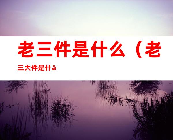 老三件是什么(老三大件是什么意思)