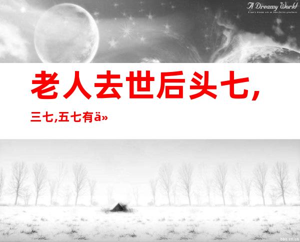 老人去世后头七,三七,五七有什么讲究（老人过世有三七的说法吗）