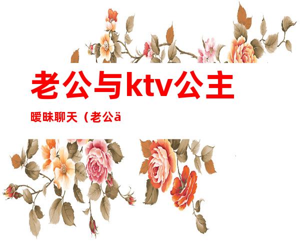 老公与ktv公主暧昧聊天(老公为应酬去ktv点了公主)