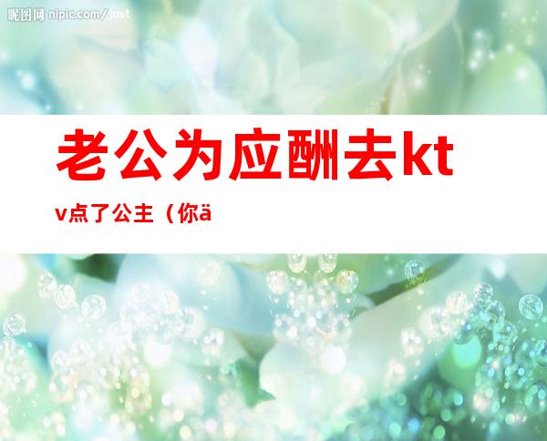 老公为应酬去ktv点了公主(你们忍受老公去KTV找公主吗)