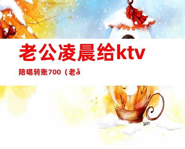 老公凌晨给ktv陪唱转账700(老公凌晨给KTV陪唱转账1000)