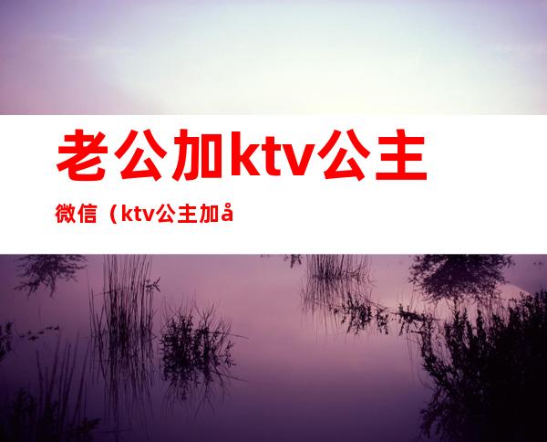老公加ktv公主微信（ktv公主加微信干嘛）