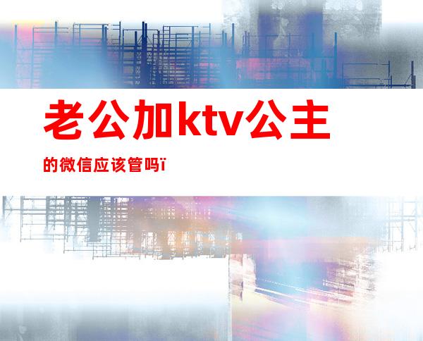 老公加ktv公主的微信应该管吗(KTV公主加微信)