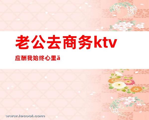 老公去商务ktv应酬我始终心里不舒服(男朋友去商务ktv应酬但会告诉我)