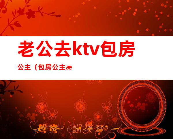 老公去ktv包房公主（包房公主是干嘛的ktv）